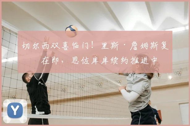 切尔西双喜临门！里斯·詹姆斯复出在即，恩佐库库续约推进中