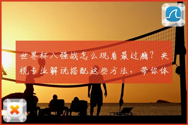世界杯八强战怎么观看最过瘾？央视专业解说搭配这些方法，带你体验沉浸式观赛