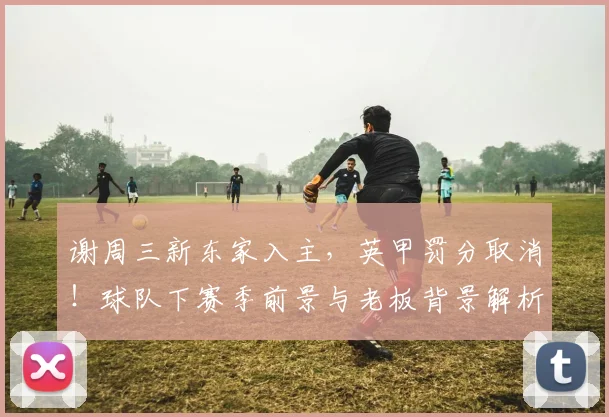 谢周三新东家入主，英甲罚分取消！球队下赛季前景与老板背景解析