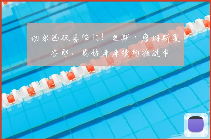 切尔西双喜临门！里斯·詹姆斯复出在即，恩佐库库续约推进中