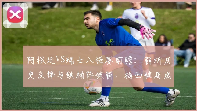阿根廷VS瑞士八强赛前瞻：解析历史交锋与铁桶阵破解，梅西破局成关键
