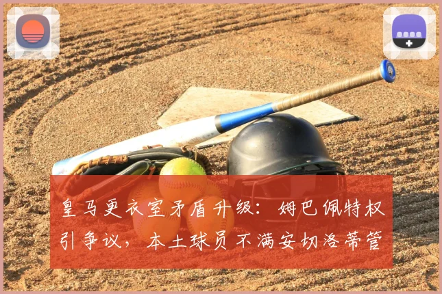 皇马更衣室矛盾升级：姆巴佩特权引争议，本土球员不满安切洛蒂管理
