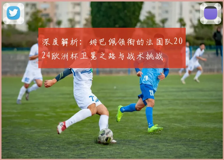 深度解析：姆巴佩领衔的法国队2024欧洲杯卫冕之路与战术挑战
